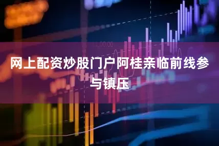 网上配资炒股门户阿桂亲临前线参与镇压
