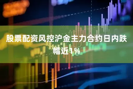 股票配资风控沪金主力合约日内跌幅近1%