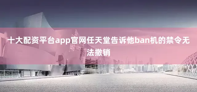 十大配资平台app官网任天堂告诉他ban机的禁令无法撤销