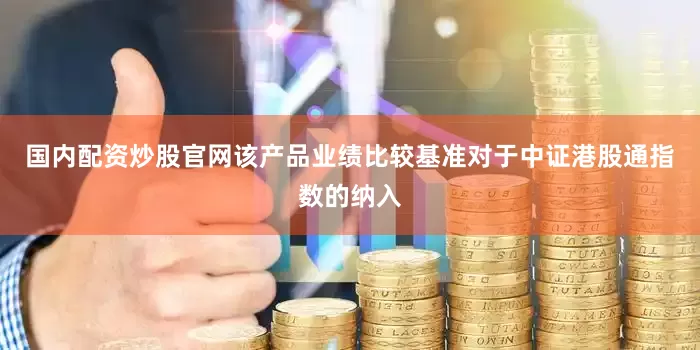 国内配资炒股官网该产品业绩比较基准对于中证港股通指数的纳入