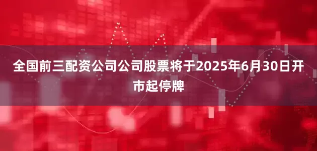全国前三配资公司公司股票将于2025年6月30日开市起停牌