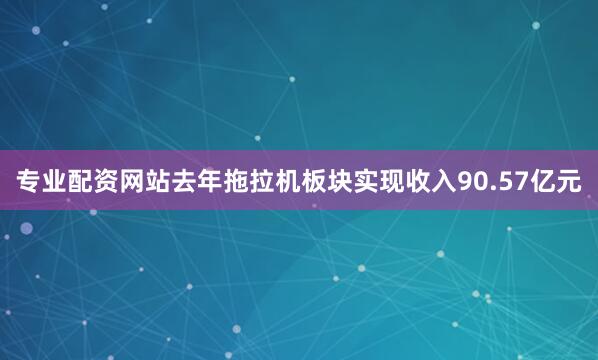 专业配资网站去年拖拉机板块实现收入90.57亿元