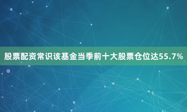 股票配资常识该基金当季前十大股票仓位达55.7%