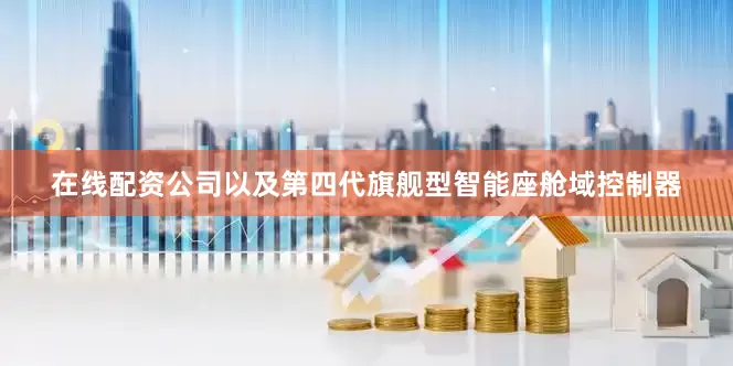 在线配资公司以及第四代旗舰型智能座舱域控制器