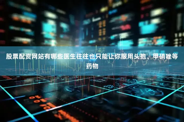 股票配资网站有哪些医生往往也只能让你服用头孢、甲硝唑等药物