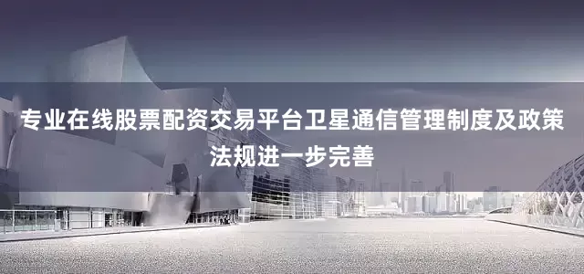 专业在线股票配资交易平台卫星通信管理制度及政策法规进一步完善