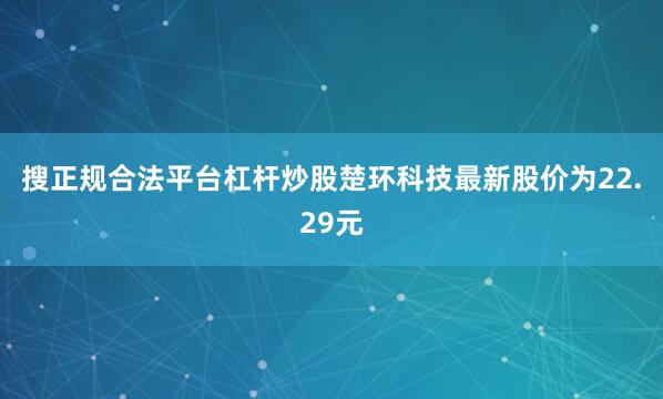 搜正规合法平台杠杆炒股楚环科技最新股价为22.29元