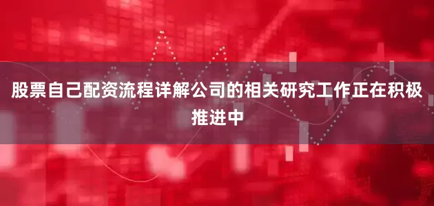 股票自己配资流程详解公司的相关研究工作正在积极推进中