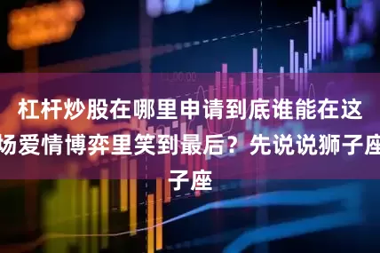 杠杆炒股在哪里申请到底谁能在这场爱情博弈里笑到最后？先说说狮子座