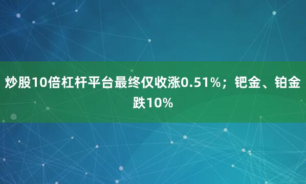 炒股10倍杠杆平台最终仅收涨0.51%；钯金、铂金跌10%