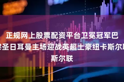 正规网上股票配资平台卫冕冠军巴黎圣日耳曼主场迎战英超土豪纽卡斯尔联